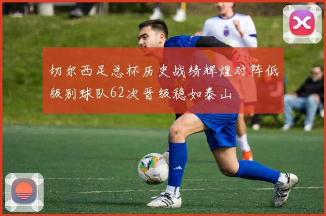 切尔西足总杯历史战绩辉煌对阵低级别球队62次晋级稳如泰山
