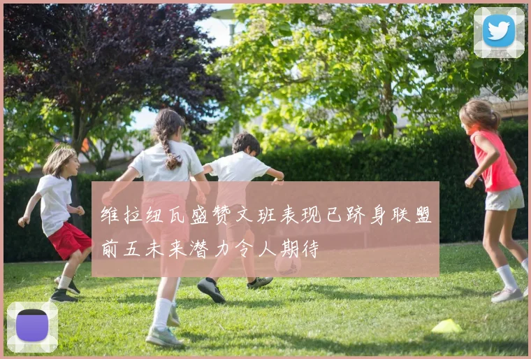 维拉纽瓦盛赞文班表现已跻身联盟前五未来潜力令人期待