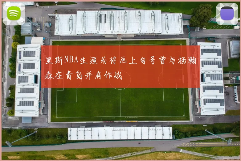 里斯NBA生涯或将画上句号曾与杨瀚森在青岛并肩作战